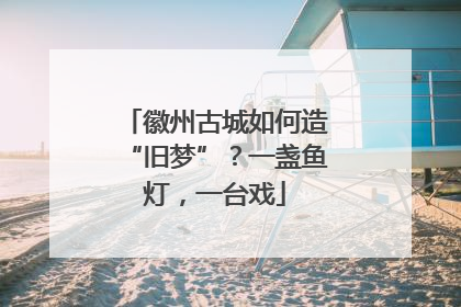 徽州古城如何造“旧梦”？一盏鱼灯，一台戏