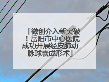 微创介入新突破！岳阳市中心医院成功开展经皮肺动脉球囊成形术