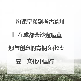 将课堂搬到考古遗址上 在成都金沙邂逅童趣与创意的青铜文化盛宴｜文化中国行