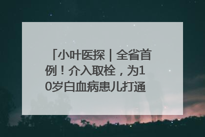 小叶医探｜全省首例！介入取栓，为10岁白血病患儿打通生命之“脉”