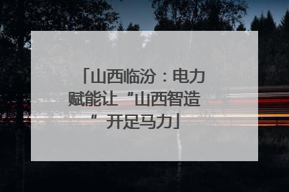 山西临汾：电力赋能让“山西智造”开足马力