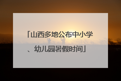 山西多地公布中小学、幼儿园暑假时间