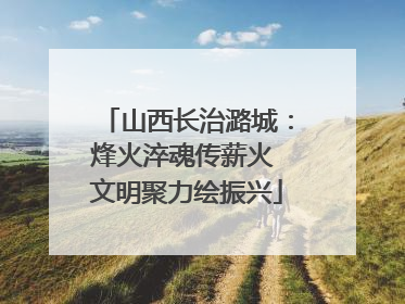 山西长治潞城：烽火淬魂传薪火 文明聚力绘振兴