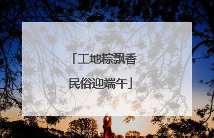 工地粽飘香 民俗迎端午