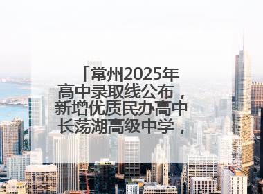常州2025年高中录取线公布，新增优质民办高中长荡湖高级中学，录控线420分