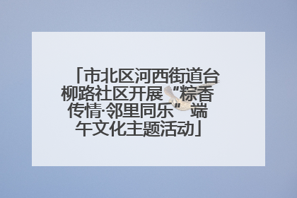 市北区河西街道台柳路社区开展“粽香传情·邻里同乐”端午文化主题活动