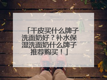 干皮买什么牌子洗面奶好？补水保湿洗面奶什么牌子推荐购买！