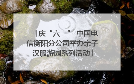 庆“六一” 中国电信衡阳分公司举办亲子汉服游园系列活动