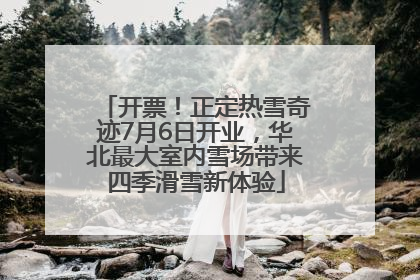 开票！正定热雪奇迹7月6日开业，华北最大室内雪场带来四季滑雪新体验