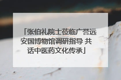 张伯礼院士莅临广誉远安国博物馆调研指导 共话中医药文化传承