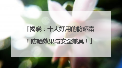 揭晓：十大好用的防晒霜！防晒效果与安全兼具！