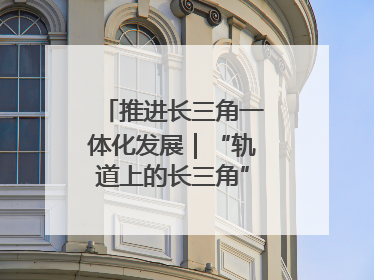 推进长三角一体化发展｜“轨道上的长三角”今年基本建成