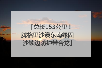 总长153公里！腾格里沙漠东南缘固沙锁边防护带合龙