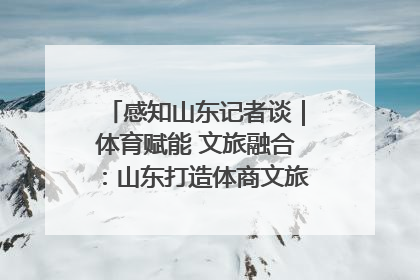 感知山东记者谈｜体育赋能 文旅融合：山东打造体商文旅融合发展新格局