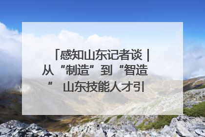 感知山东记者谈｜从“制造”到“智造” 山东技能人才引领产业升级