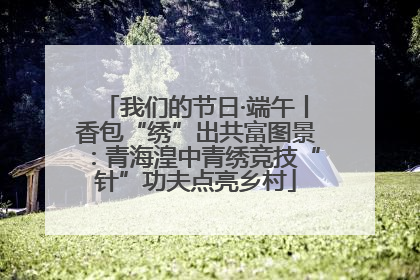 我们的节日·端午丨香包“绣”出共富图景：青海湟中青绣竞技“针”功夫点亮乡村