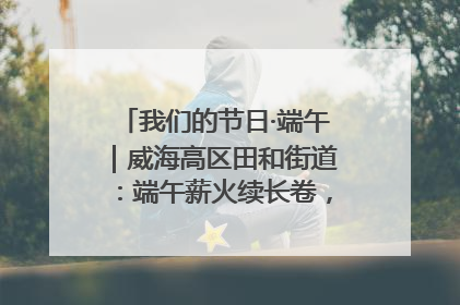我们的节日·端午｜威海高区田和街道：端午薪火续长卷，邻里馨香聚暖流