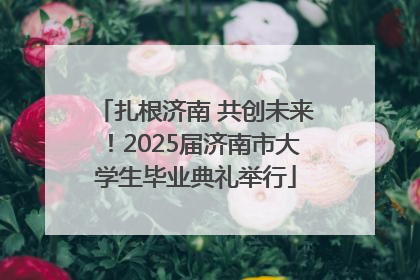 扎根济南 共创未来！2025届济南市大学生毕业典礼举行