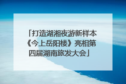打造湖湘夜游新样本《今上岳阳楼》亮相第四届湖南旅发大会