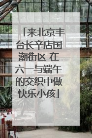 来北京丰台长辛店国潮街区 在六一与端午的交织中做快乐小孩