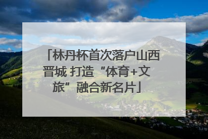 林丹杯首次落户山西晋城 打造“体育+文旅”融合新名片