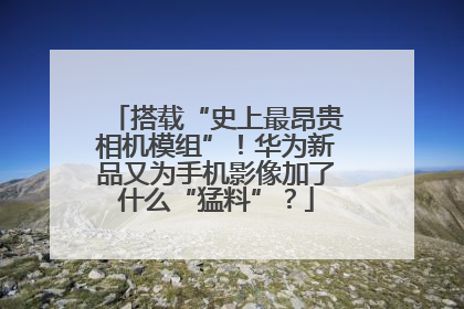 搭载“史上最昂贵相机模组”！华为新品又为手机影像加了什么“猛料”？