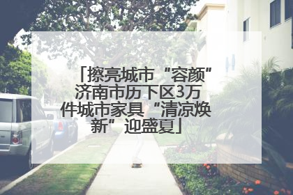 擦亮城市“容颜” 济南市历下区3万件城市家具“清凉焕新”迎盛夏