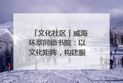 文化社区｜威海环翠同德书院：以文化矩阵，构建服务群众新场景