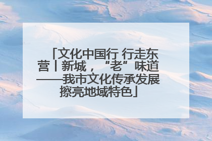 文化中国行 行走东营丨新城，“老”味道——我市文化传承发展擦亮地域特色