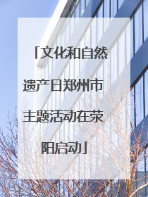 文化和自然遗产日郑州市主题活动在荥阳启动