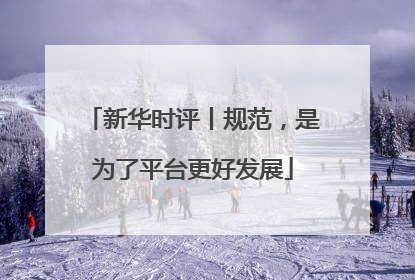 新华时评丨规范，是为了平台更好发展