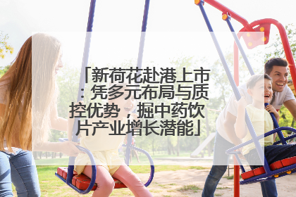 新荷花赴港上市：凭多元布局与质控优势，掘中药饮片产业增长潜能