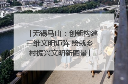 无锡马山：创新构建三维文明矩阵 绘就乡村振兴文明新图景