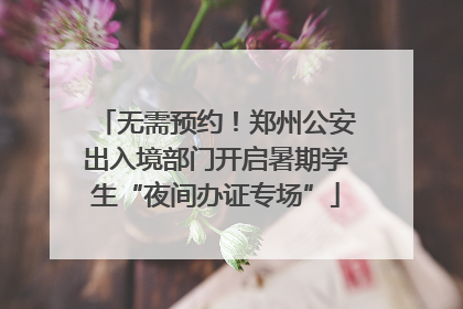 无需预约！郑州公安出入境部门开启暑期学生“夜间办证专场”