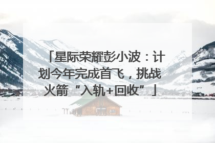星际荣耀彭小波：计划今年完成首飞，挑战火箭“入轨+回收”