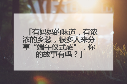 有妈妈的味道，有浓浓的乡愁，很多人来分享“端午仪式感”，你的故事有吗？