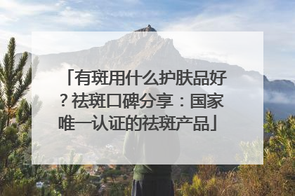 有斑用什么护肤品好？祛斑口碑分享：国家唯一认证的祛斑产品