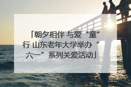 朝夕相伴 与爱“童”行 山东老年大学举办“六一”系列关爱活动