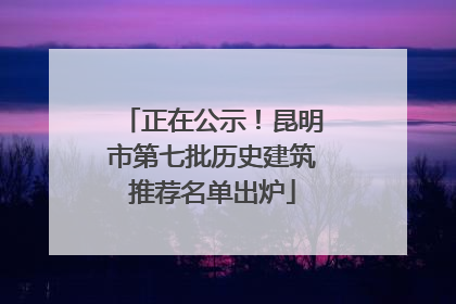 正在公示！昆明市第七批历史建筑推荐名单出炉