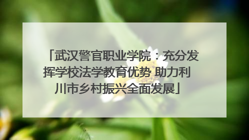 武汉警官职业学院：充分发挥学校法学教育优势 助力利川市乡村振兴全面发展