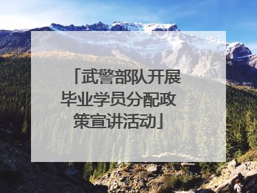 武警部队开展毕业学员分配政策宣讲活动