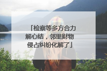 检察等多方合力解心结，邻里财物侵占纠纷化解了
