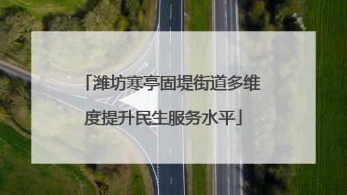 潍坊寒亭固堤街道多维度提升民生服务水平