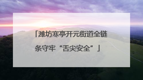 潍坊寒亭开元街道全链条守牢“舌尖安全”