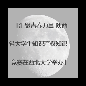 汇聚青春力量 陕西省大学生知识产权知识竞赛在西北大学举办