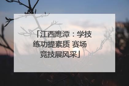 江西鹰潭：学技练功提素质 赛场竞技展风采