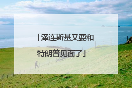 泽连斯基又要和特朗普见面了