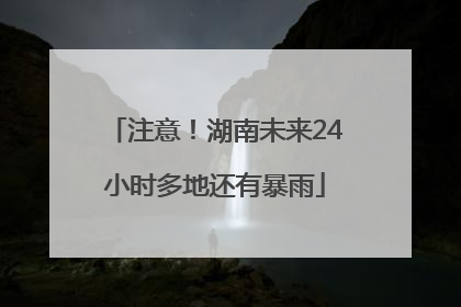 注意！湖南未来24小时多地还有暴雨