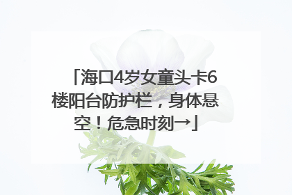 海口4岁女童头卡6楼阳台防护栏，身体悬空！危急时刻→
