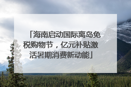 海南启动国际离岛免税购物节，亿元补贴激活暑期消费新动能